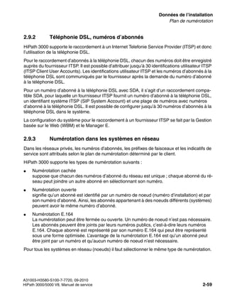sysdat.fm
A31003-H3580-S100-7-7720, 09-2010
HiPath 3000/5000 V8, Manuel de service 2-59
Nur für den internen Gebrauch Données de l’installation
Plan de numérotation
2.9.2 Téléphonie DSL, numéros d’abonnés
HiPath 3000 supporte le raccordement à un Internet Telefonie Service Provider (ITSP) et donc
l’utilisation de la téléphonie DSL.
Pour le raccordement d’abonnés à la téléphonie DSL, chacun des numéros doit être enregistré
auprès du fournisseur ITSP. Il est possible d’attribuer jusqu’à 30 identifications utilisateur ITSP
(ITSP Client User Accounts). Les identifications utilisateur ITSP et les numéros d’abonnés à la
téléphonie DSL sont communiqués par le fournisseur après la demande du numéro d’abonné
à la téléphonie DSL.
Pour un numéro d’abonné à la téléphonie DSL avec SDA, il s’agit d’un raccordement compa-
tible SDA, pour laquelle un fournisseur ITSP fournit un numéro d’abonné à la téléphonie DSL,
un identifiant système ITSP (SIP System Account) et une plage de numéros avec numéros
d’abonné à la téléphonie DSL. Il est possible de configurer jusqu’à 30 numéros d’abonnés à la
téléphonie DSL dans le système.
La configuration du système pour le raccordement à un fournisseur ITSP se fait par la Gestion
basée sur le Web (WBM) et le Manager E.
2.9.3 Numérotation dans les systèmes en réseau
Dans les réseaux privés, les numéros d’abonnés, les préfixes de faisceaux et les indicatifs de
service sont attribués selon le plan de numérotation déterminé par le client.
HiPath 3000 supporte les types de numérotation suivants :
● Numérotation cachée
suppose que chacun des numéros d’abonné du réseau est unique ; chaque abonné du ré-
seau peut joindre un autre abonné en sélectionnant son numéro.
● Numérotation ouverte
signifie qu’un abonné est identifié par un numéro de noeud (numéro d’installation) et par
son numéro d’abonné. Ainsi, les abonnés appartenant à des noeuds différents (systèmes)
peuvent avoir le même numéro d’abonné.
● Numérotation E.164
La numérotation peut être fermée ou ouverte. Un numéro de noeud n’est pas nécessaire.
Les abonnés peuvent être joints par leurs numéros publics, c’est-à-dire leurs numéros
E.164. Chaque abonné est représenté par son numéro E.164 qui peut être représenté
sous une forme optimisée. L’avantage de la numérotation E.164 est qu’un abonné peut
être joint par un numéro et qu’aucun numéro de noeud n’est nécessaire.
Pour tous les systèmes en réseau (noeuds) il faut sélectionner le même type de numérotation.
 