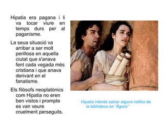 Hipatia era pagana i li va tocar viure en temps durs per al paganisme.  La seua situació va arribar a ser molt perillosa en aquella ciutat que s'anava fent cada vegada més cristiana i que anava derivant en el fanatisme. Els filòsofs neoplatònics com Hipatia no eren ben vistos i prompte es van veure cruelment perseguits.  Hipatia intenta salvar alguns rotllos de la biblioteca en “Ágora” 