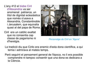 L'any 412 el  bisbe Ciril d'Alexandria  va ser anomenat  patriarca, un títol de dignitat eclesiàstica que només s'usava a Alexandria, Constantinoble i Jerusalem, que equivalia quasi al del papa de Roma.  Ciril  era un catòlic exaltat que no consentia cap classe de paganisme ni d'heretgia. La tradició diu que Cirilo era enemic d'esta dona científica, a qui temia i admirava al mateix temps.  Però seguint el pensament general de l'època, no li era possible comprendre ni tampoc consentir que una dona es dedicara a la Ciència. Personatge de Ciril en “Ágora” 