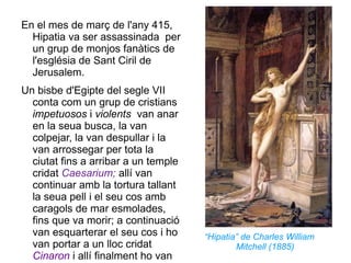 En el mes de març de l'any 415, Hipatia va ser assassinada  per un grup de monjos fanàtics de l'església de Sant Ciril de Jerusalem. Un bisbe d'Egipte del segle VII conta com un grup de cristians  impetuosos  i  violents  van anar en la seua busca, la van colpejar, la van despullar i la van arrossegar per tota la ciutat fins a arribar a un temple cridat  Caesarium;  allí van continuar amb la tortura tallant la seua pell i el seu cos amb caragols de mar esmolades, fins que va morir; a continuació van esquarterar el seu cos i ho van portar a un lloc cridat  Cinaron  i allí finalment ho van cremar.  “ Hipatia” de Charles William Mitchell (1885) 