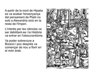 A partir de la mort de Hipatia es va acabar l'ensenyança del pensament de Plató no sols a Alexandria sinó en la resta de l'Imperi.  L'interés per les ciències va ser debilitant-se i la Història va entrar en l' obscurantisme. Va poder sobreviure a Bizanci i poc després va començar de nou a florir en el món àrab.  