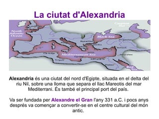 La ciutat d'Alexandria Alexandria  és una ciutat del nord d'Egipte, situada en el delta del riu Nil, sobre una lloma que separa el llac Mareotis del mar Mediterrani. És també el principal port del país.  Va ser fundada per  Alexandre el Gran   l'any 331 a.C. i pocs anys després va començar a convertir-se en el centre cultural del món antic.  