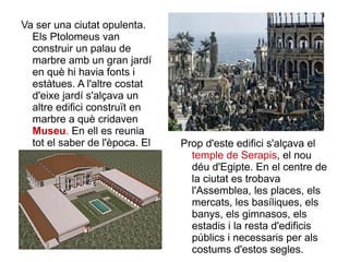 Va ser una ciutat opulenta. Els Ptolomeus van construir un palau de marbre amb un gran jardí en què hi havia fonts i estàtues. A l'altre costat d'eixe jardí s'alçava un altre edifici construït en marbre a què cridaven  Museu .  En ell es reunia tot el saber de l'època. El museu tenia una gran biblioteca.  Prop d'este edifici s'alçava el  temple de Serapis , el nou déu d'Egipte. En el centre de la ciutat es trobava l'Assemblea, les places, els mercats, les basíliques, els banys, els gimnasos, els estadis i la resta d'edificis públics i necessaris per als costums d'estos segles.  