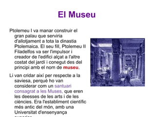 El Museu  Ptolemeu I va manar construir el gran palau que serviria d'allotjament a tota la dinastia Ptolemaica. El seu fill, Ptolemeu II Filadelfos va ser l'impulsor i creador de l'edifici alçat a l'altre costat del jardí i conegut des del principi amb el nom de  museu .  Li van cridar així per respecte a la saviesa, perquè ho van considerar com un  santuari consagrat a les Muses,  que eren les deesses de les arts i de les ciències. Era l'establiment científic més antic del món, amb una Universitat d'ensenyança superior.  