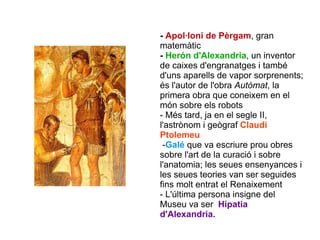 -  Apol·loni de Pèrgam , gran matemàtic  -  Herón d'Alexandria , un inventor de caixes d'engranatges i també d'uns aparells de vapor sorprenents; és l'autor de l'obra  Autòmat , la primera obra que coneixem en el món sobre els robots - Més tard, ja en el segle II,  l'astrònom i geògraf  Claudi Ptolemeu - Galé   que va escriure prou obres sobre l'art de la curació i sobre l'anatomia; les seues ensenyances i les seues teories van ser seguides fins molt entrat el Renaixement  - L'última persona insigne del Museu va ser  Hipatia d'Alexandria. 