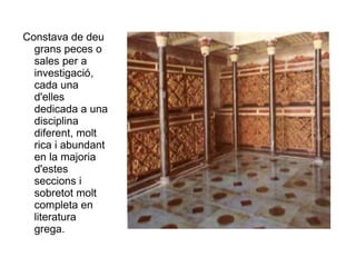 Constava de deu grans peces o sales per a investigació, cada una d'elles dedicada a una disciplina diferent, molt rica i abundant en la majoria d'estes seccions i sobretot molt completa en literatura grega.  