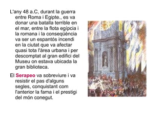 L'any 48 a.C, durant la guerra entre Roma i Egipte., es va donar una batalla terrible en el mar, entre la flota egípcia i la romana i la conseqüència va ser un espantós incendi en la ciutat que va afectar quasi tota l'àrea urbana i per descomptat al gran edifici del Museu on estava ubicada la gran biblioteca. El  Serapeo  va sobreviure i va resistir el pas d'alguns segles, conquistant com l'anterior la fama i el prestigi del món conegut.  