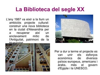 La Biblioteca del segle XX L'any 1987 va eixir a la llum un ambiciós projecte cultural: construir una nova biblioteca en la ciutat d'Alexandria per a recuperar així un enclavament mític de l'Antiguitat, patrimoni de la Humanitat.  Per a dur a terme el projecte es van unir els esforços econòmics de diversos països europeus, americans i àrabs, més el govern d'Egipte i la UNESCO. 