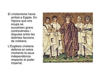 El cristianisme havia arribat a Egipte. En l'època que ens ocupa se succeïxen grans controvèrsies i disputes entre les distintes faccions de cristians.  L'Església cristiana defenia en estos moments la seua independència respecte al poder imperial, 