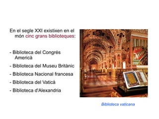 En el segle XXI existixen en el món  cinc grans biblioteques : - Biblioteca del Congrés Americà  - Biblioteca del Museu Britànic  - Biblioteca Nacional francesa  - Biblioteca del Vaticà  - Biblioteca d'Alexandria  Biblioteca vaticana 