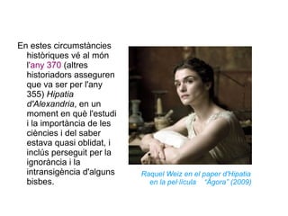 En estes circumstàncies històriques vé al món l 'any 370  (altres historiadors asseguren que va ser per l'any 355)  Hipatia d'Alexandria , en un moment en què l'estudi i la importància de les ciències i del saber estava quasi oblidat, i inclús perseguit per la ignorància i la intransigència d'alguns bisbes.  Raquel Weiz en el paper d'Hipatia en la pel·lícula  “Ágora” (2009) 