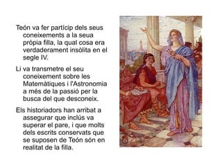 Teón va fer partícip dels seus coneixements a la seua pròpia filla, la qual cosa era verdaderament insòlita en el segle IV. Li va transmetre el seu coneixement sobre les Matemàtiques i l'Astronomia a més de la passió per la busca del que desconeix.  Els historiadors han arribat a assegurar que inclús va superar el pare, i que molts dels escrits conservats que se suposen de Teón són en realitat de la filla.  
