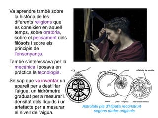 Va aprendre també sobre la història de les diferents  religions  que es coneixien en aquell temps, sobre  oratòria , sobre el  pensament  dels filòsofs i sobre els principis de  l'ensenyança . També s'interessava per la  mecànica  i posava en pràctica la  tecnologia .  Se sap que  va inventar  un aparell per a destil·lar l'aigua, un hidròmetre graduat per a mesurar la densitat dels líquids i un artefacte per a mesurar el nivell de l'aigua.  Astrolabi pla d'Hipatia reconstruït segons dades originals 