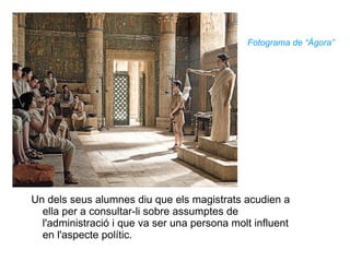 Fotograma de “Ágora” Un dels seus alumnes diu que els magistrats acudien a ella per a consultar-li sobre assumptes de l'administració i que va ser una persona molt influent en l'aspecte polític.  