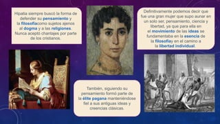 Hipatia siempre buscó la forma de
defender su pensamiento y
la filosofíacomo sujetos ajenos
al dogma y a las religiones.
Nunca aceptó chantajes por parte
de los cristianos.
Definitivamente podemos decir que
fue una gran mujer que supo aunar en
un solo ser, pensamiento, ciencia y
libertad, ya que para ella en
el movimiento de las ideas se
fundamentaba en la esencia de
la filosofíay en el camino a
la libertad individual.
También, siguiendo su
pensamiento formó parte de
la élite pagana manteniéndose
fiel a sus antiguas ideas y
creencias clásicas.
 