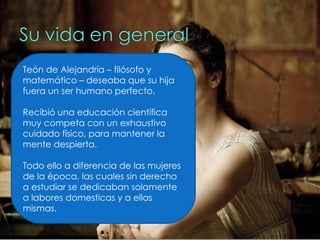 Teón de Alejandría – filósofo y matemático – deseaba que su hija fuera un ser humano perfecto. Recibió una educación científica muy competa con un exhaustivo cuidado físico, para mantener la mente despierta.  Todo ello a diferencia de las mujeres de la época, las cuales sin derecho a estudiar se dedicaban solamente a labores domesticas y a ellas mismas. 