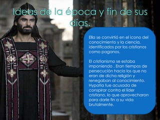 Ella se convirtió en el icono del conocimiento y la ciencia, identificados por los cristianos como paganos. El cristianismo se estaba imponiendo . Eran tiempos de persecución hacia los que no eran de dicha religión y renegaban al conocimiento. Hypatia fue acusada de conspirar contra el líder cristiano, lo que aprovecharon para darle fin a su vida brutalmente. 