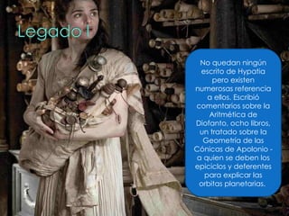 No quedan ningún escrito de Hypatia pero existen numerosas referencia a ellos. Escribió comentarios sobre la Aritmética de Diofanto, ocho libros, un tratado sobre la Geometría de las Cónicas de Apolonio - a quien se deben los epiciclos y deferentes para explicar las orbitas planetarias.  