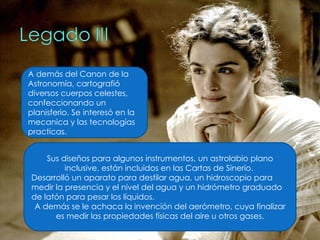 Sus diseños para algunos instrumentos, un astrolabio plano inclusive, están incluidos en las Cartas de Sinerio.  Desarrolló un aparato para destilar agua, un hidroscopio para medir la presencia y el nivel del agua y un hidrómetro graduado de latón para pesar los líquidos.  A demás se le achaca la invención del aerómetro, cuya finalizar es medir las propiedades físicas del aire u otros gases. A demás del Canon de la Astronomía, cartografió diversos cuerpos celestes, confeccionando un planisferio. Se interesó en la mecanica y las tecnologías practicas.  