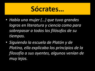 Sócrates…
• Había una mujer (…) que tuvo grandes
  logros en literatura y ciencia como para
  sobrepasar a todos los filósofos de su
  tiempos.
• Siguiendo la escuela de Platón y de
  Plotino, ella explicaba los principios de la
  filosofía a sus oyentes, algunos venían de
  muy lejos.
 