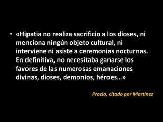 • «Hipatia no realiza sacrificio a los dioses, ni
  menciona ningún objeto cultural, ni
  interviene ni asiste a ceremonias nocturnas.
  En definitiva, no necesitaba ganarse los
  favores de las numerosas emanaciones
  divinas, dioses, demonios, héroes…»

                             Proclo, citado por Martínez
 