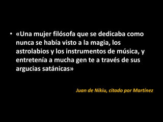 • «Una mujer filósofa que se dedicaba como
  nunca se había visto a la magia, los
  astrolabios y los instrumentos de música, y
  entretenía a mucha gen te a través de sus
  argucias satánicas»

                      Juan de Nikiu, citado por Martínez
 