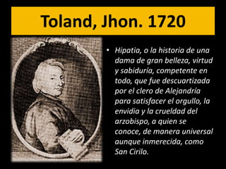 Toland, Jhon. 1720
        • Hipatia, o la historia de una
          dama de gran belleza, virtud
          y sabiduría, competente en
          todo, que fue descuartizada
          por el clero de Alejandría
          para satisfacer el orgullo, la
          envidia y la crueldad del
          arzobispo, a quien se
          conoce, de manera universal
          aunque inmerecida, como
          San Cirilo.
 