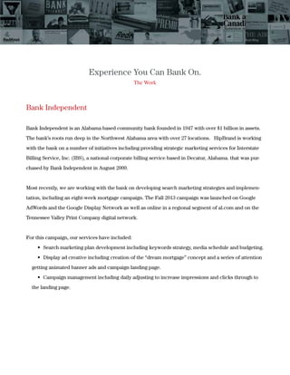 Experience You Can Bank On.
The Work
Bank Independent
Bank Independent is an Alabama based community bank founded in 1947 with over $1 billion in assets.
The bank’s roots run deep in the Northwest Alabama area with over 27 locations. HipBrand is working
with the bank on a number of initiatives including providing strategic marketing services for Interstate
Billing Service, Inc. (IBS), a national corporate billing service based in Decatur, Alabama. that was pur-
chased by Bank Independent in August 2009.
Most recently, we are working with the bank on developing search marketing strategies and implemen-
tation, including an eight-week mortgage campaign. The Fall 2013 campaign was launched on Google
AdWords and the Google Display Network as well as online in a regional segment of al.com and on the
Tennessee Valley Print Company digital network.
For this campaign, our services have included:
getting animated banner ads and campaign landing page.
the landing page.
 