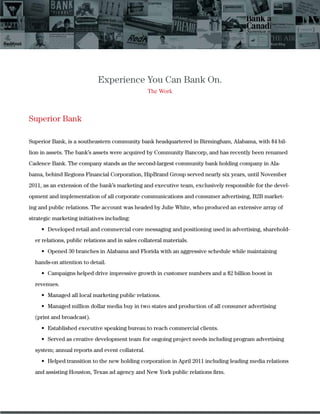 Experience You Can Bank On.
The Work
Superior Bank
Superior Bank, is a southeastern community bank headquartered in Birmingham, Alabama, with $4 bil-
lion in assets. The bank’s assets were acquired by Community Bancorp, and has recently been renamed
Cadence Bank. The company stands as the second-largest community bank holding company in Ala-
bama, behind Regions Financial Corporation, HipBrand Group served nearly six years, until November
2011, as an extension of the bank’s marketing and executive team, exclusively responsible for the devel-
opment and implementation of all corporate communications and consumer advertising, B2B market-
ing and public relations. The account was headed by Julie White, who produced an extensive array of
strategic marketing initiatives including:
-
er relations, public relations and in sales collateral materials.
hands-on attention to detail.
revenues.
(print and broadcast).
system; annual reports and event collateral.
and assisting Houston, Texas ad agency and New York public relations ﬁrm.
 