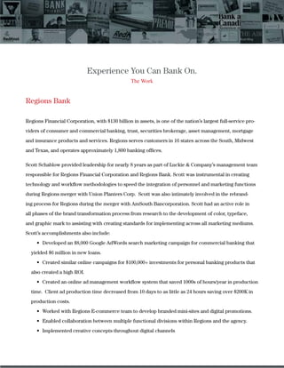 Experience You Can Bank On.
The Work
Regions Bank
Regions Financial Corporation, with $130 billion in assets, is one of the nation’s largest full-service pro-
viders of consumer and commercial banking, trust, securities brokerage, asset management, mortgage
and insurance products and services. Regions serves customers in 16 states across the South, Midwest
and Texas, and operates approximately 1,800 banking ofﬁces.
Scott Schablow provided leadership for nearly 8 years as part of Luckie & Company’s management team
responsible for Regions Financial Corporation and Regions Bank. Scott was instrumental in creating
technology and workﬂow methodologies to speed the integration of personnel and marketing functions
during Regions merger with Union Planters Corp. Scott was also intimately involved in the rebrand-
ing process for Regions during the merger with AmSouth Bancorporation. Scott had an active role in
all phases of the brand transformation process from research to the development of color, typeface,
and graphic mark to assisting with creating standards for implementing across all marketing mediums.
Scott’s accomplishments also include:
yielded $6 million in new loans.
also created a high ROI.
time. Client ad production time decreased from 10 days to as little as 24 hours saving over $200K in
production costs.
 