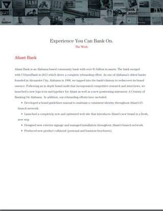 Experience You Can Bank On.
The Work
Aliant Bank
Aliant Bank is an Alabama based community bank with over $1 billion in assets. The bank merged
with USAmriBank in 2012 which drove a complete rebranding effort. As one of Alabama’s oldest banks
founded in Alexander City, Alabama in 1900, we tapped into the bank’s history to rediscover its brand
essence. Following an in depth brand audit that incorporated competitive research and interviews, we
launched a new logo icon and typeface for Aliant as well as a new positioning statement: A Century of
Banking On Alabama. In addition, our rebranding efforts have included:
Developed a brand guidelines manual to maintain a consistent identity throughout Aliant’s15-
branch network.
Launched a completely new and optimized web site that introduces Aliant’s new brand in a fresh,
new way.
Designed new exterior signage and managed installation throughout Aliant’s branch network.
Produced new product collateral (personal and business brochures).
 
