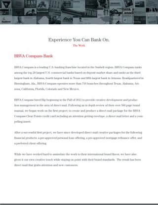 Experience You Can Bank On.
The Work
BBVA Compass Bank
BBVA Compass is a leading U.S. banking franchise located in the Sunbelt region. BBVA Compass ranks
among the top 20 largest U.S. commercial banks based on deposit market share and ranks as the third
largest bank in Alabama, fourth largest bank in Texas and ﬁfth largest bank in Arizona. Headquartered in
Birmingham, Ala., BBVA Compass operates more than 716 branches throughout Texas, Alabama, Ari-
zona, California, Florida, Colorado and New Mexico.
BBVA Compass hired Hip beginning in the Fall of 2012 to provide creative development and produc-
tion management in the area of direct mail. Following an in depth review of their over 500 page brand
manual, we began work on the ﬁrst project: to create and produce a direct mail package for the BBVA
Compass Clear Points credit card including an attention getting envelope, a direct mail letter and a com-
pelling insert.
After a successful ﬁrst project, we have since developed direct mail creative packages for the following
ﬁnancial products: a pre-approved personal loan offering, a pre-approved mortgage reﬁnance offer, and
a preferred client offering.
While we have worked hard to assimilate the work to their international brand ﬂavor, we have also
given it our own creative touch while staying on point with their brand standards. The result has been
direct mail that grabs attention and new customers.
 