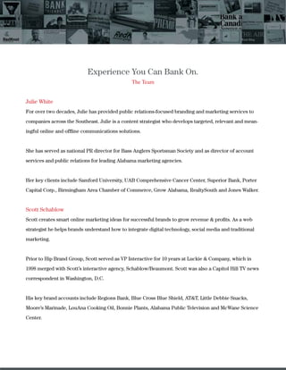 Experience You Can Bank On.
The Team
Julie White
For over two decades, Julie has provided public relations-focused branding and marketing services to
companies across the Southeast. Julie is a content strategist who develops targeted, relevant and mean-
ingful online and ofﬂine communications solutions.
She has served as national PR director for Bass Anglers Sportsman Society and as director of account
services and public relations for leading Alabama marketing agencies.
Her key clients include Samford University, UAB Comprehensive Cancer Center, Superior Bank, Porter
Capital Corp., Birmingham Area Chamber of Commerce, Grow Alabama, RealtySouth and Jones Walker.
Scott Schablow
Scott creates smart online marketing ideas for successful brands to grow revenue & proﬁts. As a web
strategist he helps brands understand how to integrate digital technology, social media and traditional
marketing.
Prior to Hip Brand Group, Scott served as VP Interactive for 10 years at Luckie & Company, which in
1998 merged with Scott’s interactive agency, Schablow/Beaumont. Scott was also a Capitol Hill TV news
correspondent in Washington, D.C.
His key brand accounts include Regions Bank, Blue Cross Blue Shield, AT&T, Little Debbie Snacks,
Moore’s Marinade, LouAna Cooking Oil, Bonnie Plants, Alabama Public Television and McWane Science
Center.
 