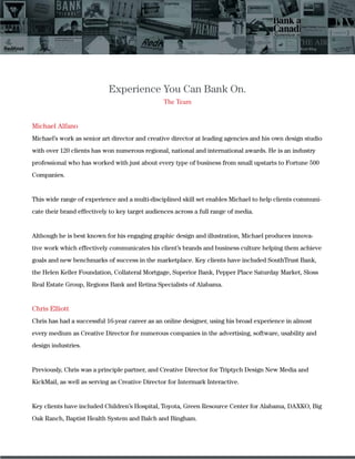 Experience You Can Bank On.
The Team
Michael Alfano
Michael’s work as senior art director and creative director at leading agencies and his own design studio
with over 120 clients has won numerous regional, national and international awards. He is an industry
professional who has worked with just about every type of business from small upstarts to Fortune 500
Companies.
This wide range of experience and a multi-disciplined skill set enables Michael to help clients communi-
cate their brand effectively to key target audiences across a full range of media.
Although he is best known for his engaging graphic design and illustration, Michael produces innova-
tive work which effectively communicates his client’s brands and business culture helping them achieve
goals and new benchmarks of success in the marketplace. Key clients have included SouthTrust Bank,
the Helen Keller Foundation, Collateral Mortgage, Superior Bank, Pepper Place Saturday Market, Sloss
Real Estate Group, Regions Bank and Retina Specialists of Alabama.
Chris Elliott
Chris has had a successful 16-year career as an online designer, using his broad experience in almost
every medium as Creative Director for numerous companies in the advertising, software, usability and
design industries.
Previously, Chris was a principle partner, and Creative Director for Triptych Design New Media and
KickMail, as well as serving as Creative Director for Intermark Interactive.
Key clients have included Children’s Hospital, Toyota, Green Resource Center for Alabama, DAXKO, Big
Oak Ranch, Baptist Health System and Balch and Bingham.
 