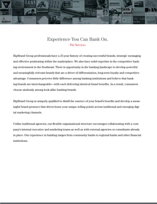 Experience You Can Bank On.
The Services
HipBrand Group professionals have a 25-year history of creating successful brands, strategic messaging
and effective positioning within the marketplace. We also have solid expertise in the competitive bank-
ing environment in the Southeast. There is opportunity in the banking landscape to develop powerful
and meaningfully relevant brands that are a driver of differentiation, long-term loyalty and competitive
advantage. Consumers perceive little difference among banking institutions and believe that bank-
ing brands are interchangeable—with each delivering identical brand beneﬁts. As a result, consumers
choose aimlessly among look-alike banking brands.
HipBrand Group is uniquely qualiﬁed to distill the essence of your brand’s beneﬁts and develop a mean-
ingful brand presence that drives home your unique selling points across traditional and emerging digi-
tal marketing channels.
Unlike traditional agencies, our ﬂexible organizational structure encourages collaborating with a com-
pany’s internal executive and marketing teams as well as with external agencies or consultants already
in place. Our experience in banking ranges from community banks to regional banks and other ﬁnancial
institutions.
 