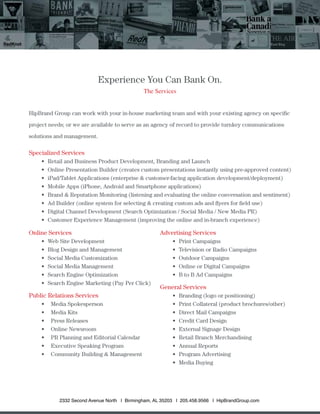 Experience You Can Bank On.
The Services
HipBrand Group can work with your in-house marketing team and with your existing agency on speciﬁc
project needs; or we are available to serve as an agency of record to provide turnkey communications
solutions and management.
Specialized Services
Retail and Business Product Development, Branding and Launch
Online Presentation Builder (creates custom presentations instantly using pre-approved content)
iPad/Tablet Applications (enterprise & customer-facing application development/deployment)
Mobile Apps (iPhone, Android and Smartphone applications)
Brand & Reputation Monitoring (listening and evaluating the online conversation and sentiment)
Ad Builder (online system for selecting & creating custom ads and ﬂyers for ﬁeld use)
Digital Channel Development (Search Optimization / Social Media / New Media PR)
Customer Experience Management (improving the online and in-branch experience)
Online Services
Web Site Development
Blog Design and Management
Social Media Customization
Social Media Management
Search Engine Optimization
Search Engine Marketing (Pay Per Click)
Public Relations Services
Media Spokesperson
Media Kits
Press Releases
Online Newsroom
PR Planning and Editorial Calendar
Executive Speaking Program
Community Building & Management
Advertising Services
Print Campaigns
Television or Radio Campaigns
Outdoor Campaigns
Online or Digital Campaigns
B to B Ad Campaigns
General Services
Branding (logo or positioning)
Print Collateral (product brochures/other)
Direct Mail Campaigns
Credit Card Design
External Signage Design
Retail Branch Merchandising
Annual Reports
Program Advertising
Media Buying
2332 Second Avenue North | Birmingham, AL 35203 | 205.458.9566 | HipBrandGroup.com
 