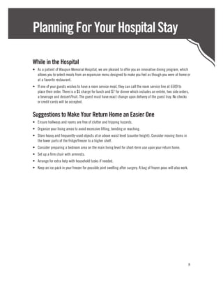 Planning For Your Hospital Stay

While in the Hospital
•	 As a patient of Waupun Memorial Hospital, we are pleased to offer you an innovative dining program, which
   allows you to select meals from an expansive menu designed to make you feel as though you were at home or
   at a favorite restaurant.
•	 If one of your guests wishes to have a room service meal, they can call the room service line at 6509 to
   place their order. There is a $5 charge for lunch and $7 for dinner which includes an entrée, two side orders,
   a beverage and dessert/fruit. The guest must have exact change upon delivery of the guest tray. No checks
   or credit cards will be accepted.


Suggestions to Make Your Return Home an Easier One
•	 Ensure hallways and rooms are free of clutter and tripping hazards.
•	 Organize your living areas to avoid excessive lifting, bending or reaching.
•	 Store heavy and frequently-used objects at or above waist level (counter height). Consider moving items in
   the lower parts of the fridge/freezer to a higher shelf.
•	 Consider preparing a bedroom area on the main living level for short-term use upon your return home.
•	 Set up a firm chair with armrests.
•	 Arrange for extra help with household tasks if needed.
•	 Keep an ice pack in your freezer for possible joint swelling after surgery. A bag of frozen peas will also work.




                                                                                                                      8
 