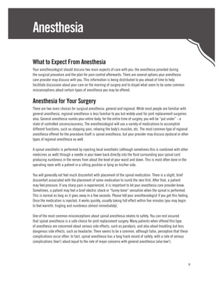 Anesthesia

What to Expect From Anesthesia
Your anesthesiologist should discuss two main aspects of care with you: the anesthesia provided during
the surgical procedure and the plan for pain control afterwards. There are several options your anesthesia
care provider may discuss with you. This information is being distributed to you ahead of time to help
facilitate discussion about your care on the morning of surgery and to dispel what seem to be some common
misconceptions about certain types of anesthesia you may be offered.

Anesthesia for Your Surgery
There are two main choices for surgical anesthesia: general and regional. While most people are familiar with
general anesthesia, regional anesthesia is less familiar to you but widely used for joint replacement surgeries
also. General anesthesia numbs your entire body, for the entire time of surgery, you will be “put under” - a
state of controlled unconsciousness. The anesthesiologist will use a variety of medications to accomplish
different functions, such as stopping pain, relaxing the body’s muscles, etc. The most common type of regional
anesthesia offered for the procedure itself is spinal anesthesia, but your provider may discuss epidural or other
types of regional anesthesia as well.

A spinal anesthetic is performed by injecting local anesthetic (although sometimes this is combined with other
medicines as well) through a needle in your lower back directly into the fluid surrounding your spinal cord
producing numbness in the nerves from about the level of your waist and down. This is most often done in the
operating room with a patient in a sitting position or lying on his/her side.

You will generally not feel much discomfort with placement of the spinal medication. There is a slight, brief
discomfort associated with the placement of some medication to numb the skin first. After that, a patient
may feel pressure. If any sharp pain is experienced, it is important to let your anesthesia care provider know.
Sometimes, a patient may feel a brief electric shock or “funny-bone” sensation when the spinal is performed.
This is normal as long as it goes away in a few seconds. Please tell your anesthesiologist if you get this feeling.
Once the medication is injected, it works quickly, usually taking full effect within five minutes (you may begin
to feel warmth, tingling and numbness almost immediately).

One of the most common misconceptions about spinal anesthesia relates to safety. You can rest assured
that spinal anesthesia is a safe choice for joint replacement surgery. Many patients when offered this type
of anesthesia are concerned about serious side effects, such as paralysis, and also about troubling but less
dangerous side effects, such as headache. There seems to be a common, although false, perception that these
complications occur often. In fact, spinal anesthesia has a long track record of safety, with a rate of serious
complications (low!) about equal to the rate of major concerns with general anesthesia (also low!).




                                                                                                                  9
 