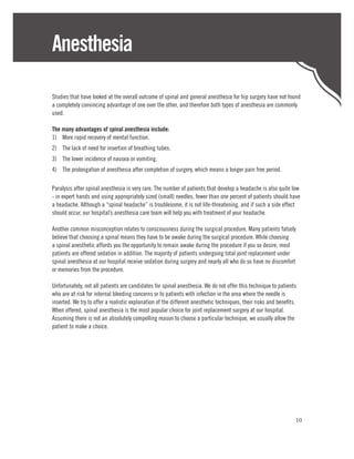 Anesthesia

Studies that have looked at the overall outcome of spinal and general anesthesia for hip surgery have not found
a completely convincing advantage of one over the other, and therefore both types of anesthesia are commonly
used.

The many advantages of spinal anesthesia include:
1)	 More rapid recovery of mental function.
2)	 The lack of need for insertion of breathing tubes.
3)	 The lower incidence of nausea or vomiting.
4)	 The prolongation of anesthesia after completion of surgery, which means a longer pain free period.

Paralysis after spinal anesthesia is very rare. The number of patients that develop a headache is also quite low
- in expert hands and using appropriately sized (small) needles, fewer than one percent of patients should have
a headache. Although a “spinal headache” is troublesome, it is not life-threatening, and if such a side effect
should occur, our hospital’s anesthesia care team will help you with treatment of your headache.

Another common misconception relates to consciousness during the surgical procedure. Many patients falsely
believe that choosing a spinal means they have to be awake during the surgical procedure. While choosing
a spinal anesthetic affords you the opportunity to remain awake during the procedure if you so desire, most
patients are offered sedation in addition. The majority of patients undergoing total joint replacement under
spinal anesthesia at our hospital receive sedation during surgery and nearly all who do so have no discomfort
or memories from the procedure.

Unfortunately, not all patients are candidates for spinal anesthesia. We do not offer this technique to patients
who are at risk for internal bleeding concerns or to patients with infection in the area where the needle is
inserted. We try to offer a realistic explanation of the different anesthetic techniques, their risks and benefits.
When offered, spinal anesthesia is the most popular choice for joint replacement surgery at our hospital.
Assuming there is not an absolutely compelling reason to choose a particular technique, we usually allow the
patient to make a choice.




                                                                                                                  10
 