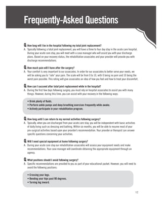 Frequently-Asked Questions

Q:	How long will I be in the hospital following my total joint replacement?
A:	 Typically following a total joint replacement, you will have a three to four day stay in the acute care hospital.
    During your acute care stay, you will meet with a case manager who will assist you with your discharge
    plans. Based on your recovery status, the rehabilitation associates and your provider will provide you with
    discharge recommendations.

Q:	How much pain will I have after the surgery?
A:	 Your comfort is very important to our associates. In order for our associates to better serve your needs, we
    will be asking you to “rate” your pain. The scale will be from 0 to 10, with 0 being no pain and 10 being the
    worst pain possible. This rating will give associates an idea of how you feel and how to treat your discomfort.

Q:	How can I succeed after total joint replacement while in the hospital?
A:	 During the first few days following surgery, you must rely on hospital associates to assist you with many
    things. However, during this time, you can assist with your recovery in the following ways:

	   • Drink plenty of fluids.
	   • Perform ankle pumps and deep breathing exercises frequently while awake.
	   • Actively participate in your rehabilitation program.


Q:	How long until I can return to my normal activities following surgery?
A:	 Typically, when you are discharged from your acute care stay, you will be independent with basic activities
    of daily living such as dressing and bathing. Within six months, you will be able to resume most of your
    pre-surgical activities based upon your provider’s recommendation. Your provider or therapist can answer
    specific questions concerning your activities.

Q:	Will I need special equipment at home following surgery?
A:	 During your acute care stay our rehabilitation associates will assess your equipment needs and make
    recommendations. Your case manager will coordinate obtaining the appropriate equipment through an
    agency.

Q:	What positions should I avoid following surgery?
A:	 Specific recommendations are provided to you as part of your educational packet. However, you will need to
    avoid the following positions:

	   • Crossing your legs.
	   • Bending your hips past 90 degrees.
	   • Turning leg inward.


                                                                                                                  12
 