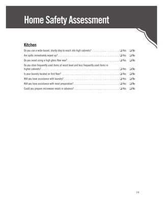 Home Safety Assessment

Kitchen
Do you use a wide-based, sturdy step to reach into high cabinets? .  .  .  .  .  .  .  .  .  .  .  .  .  .  .  .  .  .  .  .  .  . ❑ Yes	 ❑ No
Are spills immediately wiped up? .  .  .  .  .  .  .  .  .  .  .  .  .  .  .  .  .  .  .  .  .  .  .  .  .  .  .  .  .  .  .  .  .  .  .  .  .  .  .  .  .  .  .  .  .  .  .  . ❑ Yes	 ❑ No
Do you avoid using a high gloss floor wax?  .  .  .  .  .  .  .  .  .  .  .  .  .  .  .  .  .  .  .  .  .  .  .  .  .  .  .  .  .  .  .  .  .  .  .  .  .  .  .  . ❑ Yes	 ❑ No
Do you store frequently used items at waist level and less frequently used items in
higher cabinets?  .  .  .  .  .  .  .  .  .  .  .  .  .  .  .  .  .  .  .  .  .  .  .  .  .  .  .  .  .  .  .  .  .  .  .  .  .  .  .  .  .  .  .  .  .  .  .  .  .  .  .  .  .  .  .  .  .  .  .  . ❑ Yes	 ❑ No
Is your laundry located on first floor? . . . . . . . . . . . . . . . . . . . . . . . . . . . . . . . . . . . . . . . . . . . . ❑ Yes	 ❑ No
Will you have assistance with laundry? .  .  .  .  .  .  .  .  .  .  .  .  .  .  .  .  .  .  .  .  .  .  .  .  .  .  .  .  .  .  .  .  .  .  .  .  .  .  .  .  .  .  . ❑ Yes	 ❑ No
Will you have assistance with meal preparation?  .  .  .  .  .  .  .  .  .  .  .  .  .  .  .  .  .  .  .  .  .  .  .  .  .  .  .  .  .  .  .  .  .  .  . ❑ Yes	 ❑ No
Could you prepare microwave meals in advance? .  .  .  .  .  .  .  .  .  .  .  .  .  .  .  .  .  .  .  .  .  .  .  .  .  .  .  .  .  .  .  .  .  .  . ❑ Yes	 ❑ No




                                                                                                                                                                                                                   14
 
