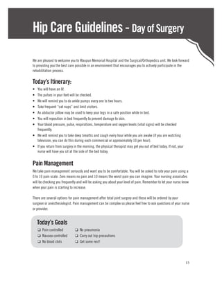 Hip Care Guidelines - Day of Surgery

We are pleased to welcome you to Waupun Memorial Hospital and the Surgical/Orthopedics unit. We look forward
to providing you the best care possible in an environment that encourages you to actively participate in the
rehabilitation process.

Today’s Itinerary:
•	 You will have an IV.
•	 The pulses in your feet will be checked.
•	 We will remind you to do ankle pumps every one to two hours.
•	 Take frequent “cat naps” and limit visitors.
•	 An abductor pillow may be used to keep your legs in a safe position while in bed.
•	 You will reposition in bed frequently to prevent damage to skin.
•	 Your blood pressure, pulse, respirations, temperature and oxygen levels (vital signs) will be checked
   frequently.
•	 We will remind you to take deep breaths and cough every hour while you are awake (if you are watching
   television, you can do this during each commercial or approximately 10 per hour).
•	 If you return from surgery in the morning, the physical therapist may get you out of bed today. If not, your
   nurse will have you sit at the side of the bed today.


Pain Management
We take pain management seriously and want you to be comfortable. You will be asked to rate your pain using a
0 to 10 pain scale. Zero means no pain and 10 means the worst pain you can imagine. Your nursing associates
will be checking you frequently and will be asking you about your level of pain. Remember to let your nurse know
when your pain is starting to increase.

There are several options for pain management after total joint surgery and these will be ordered by your
surgeon or anesthesiologist. Pain management can be complex so please feel free to ask questions of your nurse
or provider.


	Today’s Goals
	 ❑ Pain controlled	           ❑ No pneumonia
	 ❑ Nausea controlled	         ❑ Carry out hip precautions
	 ❑ No blood clots	            ❑ Get some rest!




                                                                                                                  15
 