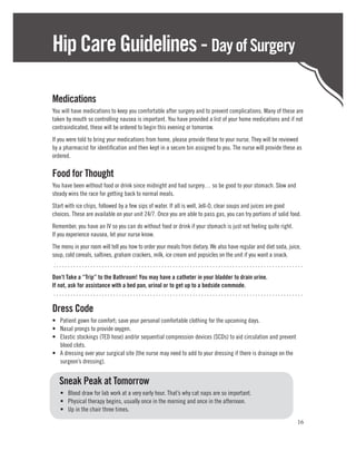 Hip Care Guidelines - Day of Surgery

Medications
You will have medications to keep you comfortable after surgery and to prevent complications. Many of these are
taken by mouth so controlling nausea is important. You have provided a list of your home medications and if not
contraindicated, these will be ordered to begin this evening or tomorrow.
If you were told to bring your medications from home, please provide these to your nurse. They will be reviewed
by a pharmacist for identification and then kept in a secure bin assigned to you. The nurse will provide these as
ordered.

Food for Thought
You have been without food or drink since midnight and had surgery… so be good to your stomach. Slow and
steady wins the race for getting back to normal meals.
Start with ice chips, followed by a few sips of water. If all is well, Jell-O, clear soups and juices are good
choices. These are available on your unit 24/7. Once you are able to pass gas, you can try portions of solid food.
Remember, you have an IV so you can do without food or drink if your stomach is just not feeling quite right.
If you experience nausea, let your nurse know.
The menu in your room will tell you how to order your meals from dietary. We also have regular and diet soda, juice,
soup, cold cereals, saltines, graham crackers, milk, ice cream and popsicles on the unit if you want a snack.
 ........................................................................................
Don’t Take a “Trip” to the Bathroom! You may have a catheter in your bladder to drain urine.
If not, ask for assistance with a bed pan, urinal or to get up to a bedside commode.
 ........................................................................................

Dress Code
•	 Patient gown for comfort; save your personal comfortable clothing for the upcoming days.
•	 Nasal prongs to provide oxygen.
•	 Elastic stockings (TED hose) and/or sequential compression devices (SCDs) to aid circulation and prevent
   blood clots.
•	 A dressing over your surgical site (the nurse may need to add to your dressing if there is drainage on the
   surgeon’s dressing).


	 Sneak Peak at Tomorrow
	   •	 Blood draw for lab work at a very early hour. That’s why cat naps are so important.
	   •	 Physical therapy begins, usually once in the morning and once in the afternoon.
	   •	 Up in the chair three times.
                                                                                                                  16
 