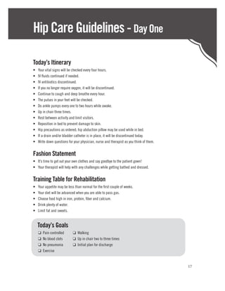 Hip Care Guidelines - Day One

Today’s Itinerary
•	   Your vital signs will be checked every four hours.
•	   IV fluids continued if needed.
•	   IV antibiotics discontinued.
•	   If you no longer require oxygen, it will be discontinued.
•	   Continue to cough and deep breathe every hour.
•	   The pulses in your feet will be checked.
•	   Do ankle pumps every one to two hours while awake.
•	   Up in chair three times.
•	   Rest between activity and limit visitors.
•	   Reposition in bed to prevent damage to skin.
•	   Hip precautions as ordered; hip abduction pillow may be used while in bed.
•	   If a drain and/or bladder catheter is in place, it will be discontinued today.
•	   Write down questions for your physician, nurse and therapist as you think of them.


Fashion Statement
•	 It’s time to get out your own clothes and say goodbye to the patient gown!
•	 Your therapist will help with any challenges while getting bathed and dressed.


Training Table for Rehabilitation
•	   Your appetite may be less than normal for the first couple of weeks.
•	   Your diet will be advanced when you are able to pass gas.
•	   Choose food high in iron, protein, fiber and calcium.
•	   Drink plenty of water.
•	   Limit fat and sweets.


	Today’s Goals
	    ❑   Pain controlled	    ❑ Walking
	    ❑   No blood clots	     ❑ Up in chair two to three times
	    ❑   No pneumonia	       ❑ Initial plan for discharge
	    ❑   Exercise


                                                                                          17
 