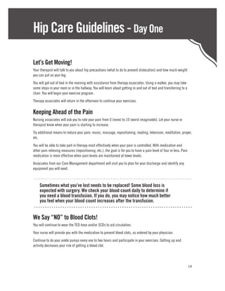 Hip Care Guidelines - Day One

Let’s Get Moving!
Your therapist will talk to you about hip precautions (what to do to prevent dislocation) and how much weight
you can put on your leg.
You will get out of bed in the morning with assistance from therapy associates. Using a walker, you may take
some steps in your room or in the hallway. You will learn about getting in and out of bed and transferring to a
chair. You will begin your exercise program.
Therapy associates will return in the afternoon to continue your exercises.

Keeping Ahead of the Pain
Nursing associates will ask you to rate your pain from 0 (none) to 10 (worst imaginable). Let your nurse or
therapist know when your pain is starting to increase.
Try additional means to reduce your pain: music, massage, repositioning, reading, television, meditation, prayer,
etc.
You will be able to take part in therapy most effectively when your pain is controlled. With medication and
other pain relieving measures (repositioning, etc.), the goal is for you to have a pain level of four or less. Pain
medication is more effective when pain levels are maintained at lower levels.
Associates from our Care Management department will visit you to plan for your discharge and identify any
equipment you will need.

........................................................................................
	   Sometimes what you’ve lost needs to be replaced! Some blood loss is
	   expected with surgery. We check your blood count daily to determine if
	   you need a blood transfusion. If you do, you may notice how much better
	   you feel when your blood count increases after the transfusion.
 ........................................................................

We Say “NO” to Blood Clots!
You will continue to wear the TED hose and/or SCDs to aid circulation.
Your nurse will provide you with the medication to prevent blood clots, as ordered by your physician.
Continue to do your ankle pumps every one to two hours and participate in your exercises. Getting up and
activity decreases your risk of getting a blood clot.




                                                                                                                      18
 