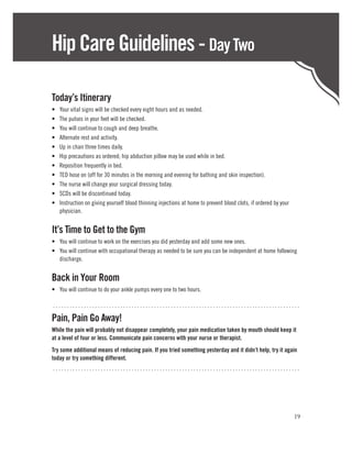 Hip Care Guidelines - Day Two

Today’s Itinerary
•	   Your vital signs will be checked every eight hours and as needed.
•	   The pulses in your feet will be checked.
•	   You will continue to cough and deep breathe.
•	   Alternate rest and activity.
•	   Up in chair three times daily.
•	   Hip precautions as ordered; hip abduction pillow may be used while in bed.
•	   Reposition frequently in bed.
•	   TED hose on (off for 30 minutes in the morning and evening for bathing and skin inspection).
•	   The nurse will change your surgical dressing today.
•	   SCDs will be discontinued today.
•	   Instruction on giving yourself blood thinning injections at home to prevent blood clots, if ordered by your
     physician.


It’s Time to Get to the Gym
•	 You will continue to work on the exercises you did yesterday and add some new ones.
•	 You will continue with occupational therapy as needed to be sure you can be independent at home following
   discharge.


Back in Your Room
•	 You will continue to do your ankle pumps every one to two hours.

........................................................................................

Pain, Pain Go Away!
While the pain will probably not disappear completely, your pain medication taken by mouth should keep it
at a level of four or less. Communicate pain concerns with your nurse or therapist.
Try some additional means of reducing pain. If you tried something yesterday and it didn’t help, try it again
today or try something different.
........................................................................................




                                                                                                                   19
 