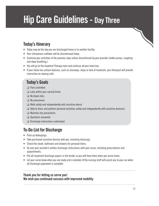 Hip Care Guidelines - Day Three

Today’s Itinerary
•	 Today may be the day you are discharged home or to another facility.
•	 Your intravenous catheter will be discontinued today.
•	 Continue your activities of the previous days unless discontinued by your provider (ankle pumps, coughing
   and deep breathing.)
•	 You will go to the Inpatient Therapy room and continue all your exercises.
•	 If your home has certain features, such as stairways, steps or lack of handrails, your therapist will provide
   instruction on staying safe.


	Today’s Goals
	    ❑   Pain controlled
	    ❑   Labs within your normal limits
	    ❑   No blood clots
	    ❑   No pneumonia
	    ❑   Walk safely and independently with assistive device
	    ❑   Able to dress and perform personal activities safely and independently with assistive device(s)
	    ❑   Maintain hip precautions
	    ❑   Questions answered
	    ❑   Discharge instructions understood


To-Do List for Discharge
•	 Pack up belongings.
•	 Take purchased assistive devices with you, including dressings.
•	 Check the closet, bathroom and drawers for personal items.
•	 Go over your provider’s written discharge instructions with your nurse, including prescriptions and
   appointments.
•	 Put all important discharge papers in the binder so you will have them when you arrive home.
•	 Let your nurse know when you are ready and a member of the nursing staff will assist you to your car when
   all discharge paperwork is complete.

........................................................................................
Thank you for letting us serve you!
We wish you continued success with improved mobility.
........................................................................................
                                                                                                               21
 