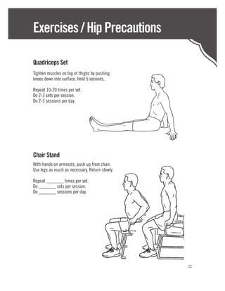 Exercises / Hip Precautions

Quadriceps Set
Tighten muscles on top of thighs by pushing
knees down into surface. Hold 5 seconds.

Repeat 10-20 times per set.
Do 2-3 sets per session.
Do 2-3 sessions per day.




Chair Stand
With hands on armrests, push up from chair.
Use legs as much as necessary. Return slowly.

Repeat _______ times per set.
Do _______ sets per session.
Do _______ sessions per day.




                                                22
 