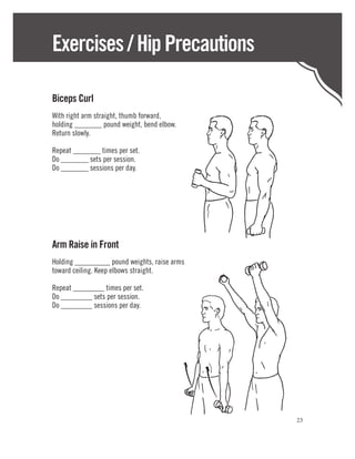 Exercises / Hip Precautions

Biceps Curl
With right arm straight, thumb forward,
holding _______ pound weight, bend elbow.
Return slowly.

Repeat _______ times per set.
Do _______ sets per session.
Do _______ sessions per day.




Arm Raise in Front
Holding _________ pound weights, raise arms
toward ceiling. Keep elbows straight.

Repeat ________ times per set.
Do ________ sets per session.
Do ________ sessions per day.




                                              23
 