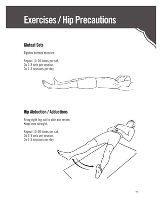 Exercises / Hip Precautions

Gluteal Sets
Tighten buttock muscles.

Repeat 10-20 times per set.
Do 2-3 sets per session.
Do 2-3 sessions per day.




Hip Abduction / Adductions
Bring right leg out to side and return.
Keep knee straight.

Repeat 10-20 times per set.
Do 2-3 sets per session.
Do 2-3 sessions per day.




                                          25
 